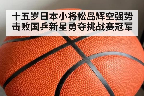 十五岁日本小将松岛辉空强势击败国乒新星勇夺挑战赛冠军