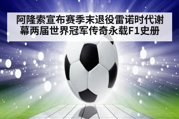 阿隆索宣布赛季末退役雷诺时代谢幕两届世界冠军传奇永载F1史册