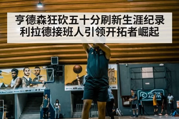 亨德森狂砍五十分刷新生涯纪录 利拉德接班人引领开拓者崛起