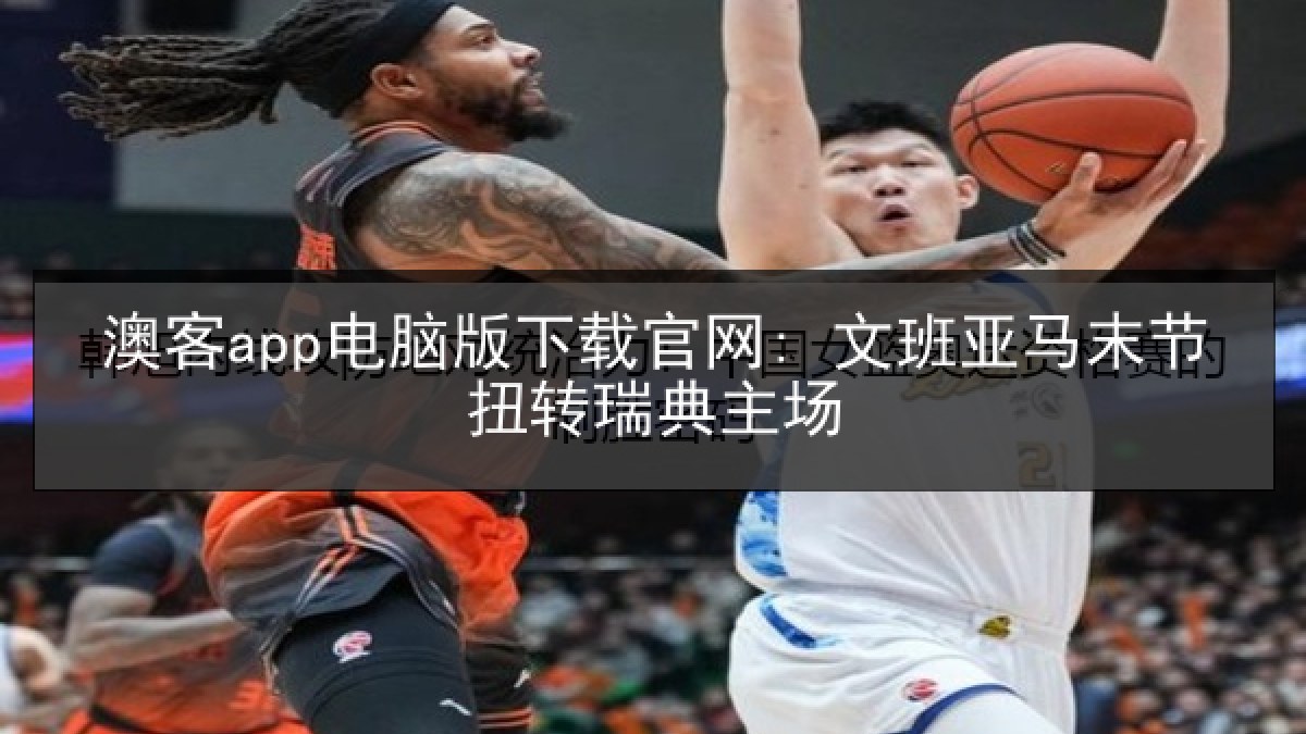 澳客app电脑版下载官网: 文班亚马末节扭转瑞典主场