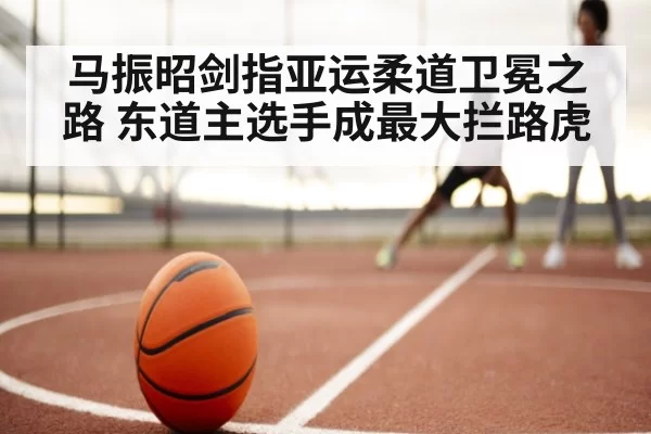 马振昭剑指亚运柔道卫冕之路 东道主选手成最大拦路虎